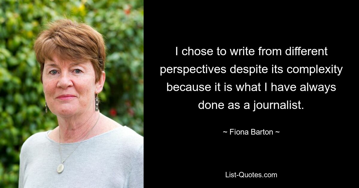 I chose to write from different perspectives despite its complexity because it is what I have always done as a journalist. — © Fiona Barton