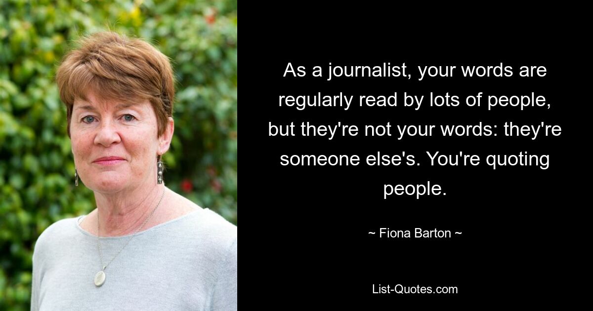 As a journalist, your words are regularly read by lots of people, but they're not your words: they're someone else's. You're quoting people. — © Fiona Barton