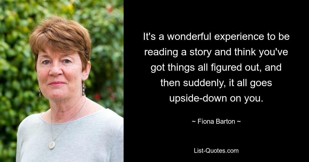 It's a wonderful experience to be reading a story and think you've got things all figured out, and then suddenly, it all goes upside-down on you. — © Fiona Barton