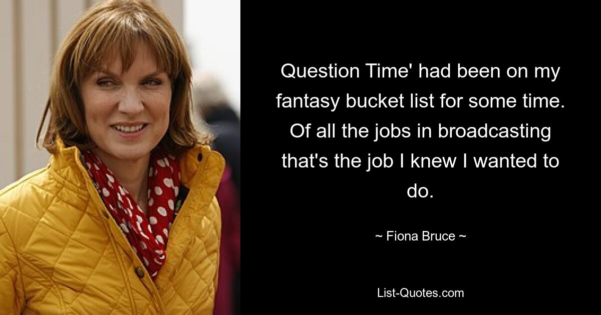 Question Time' had been on my fantasy bucket list for some time. Of all the jobs in broadcasting that's the job I knew I wanted to do. — © Fiona Bruce