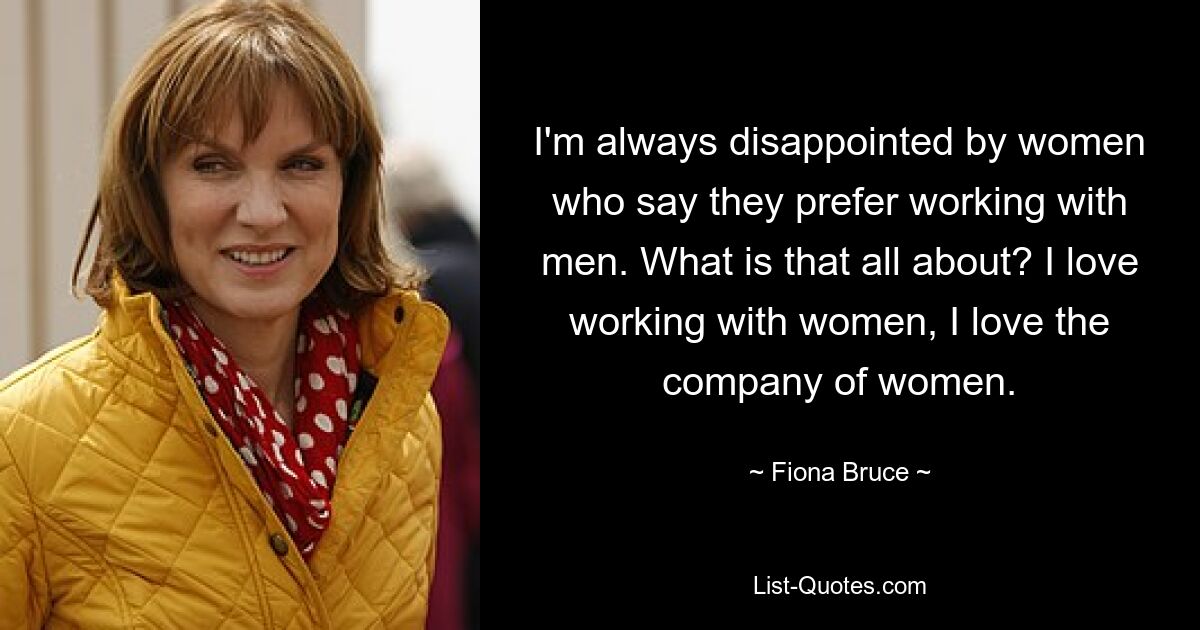 I'm always disappointed by women who say they prefer working with men. What is that all about? I love working with women, I love the company of women. — © Fiona Bruce