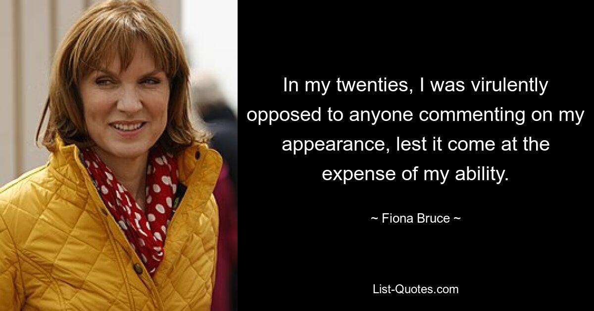 In my twenties, I was virulently opposed to anyone commenting on my appearance, lest it come at the expense of my ability. — © Fiona Bruce