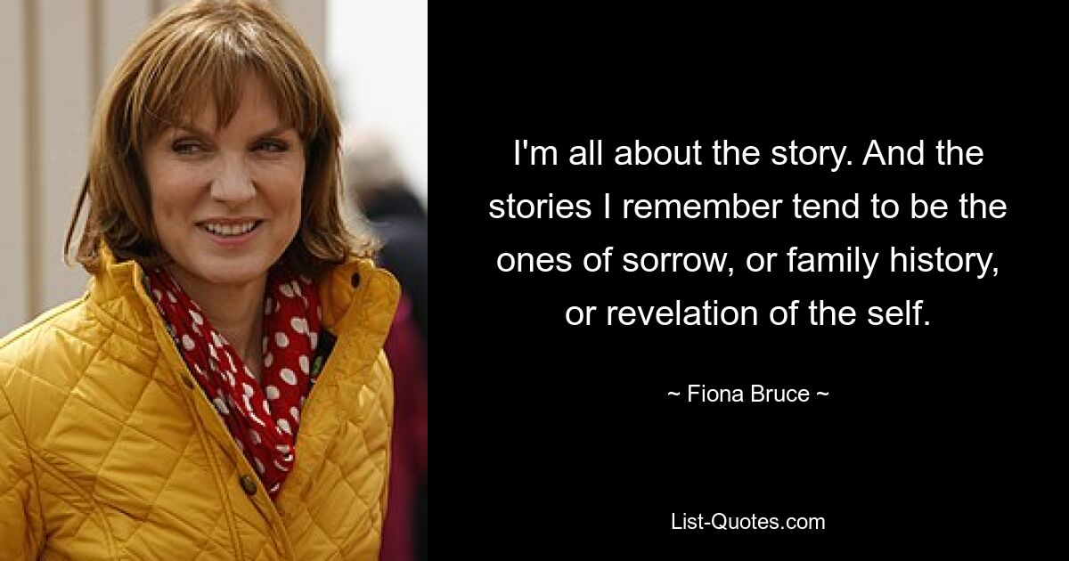 I'm all about the story. And the stories I remember tend to be the ones of sorrow, or family history, or revelation of the self. — © Fiona Bruce