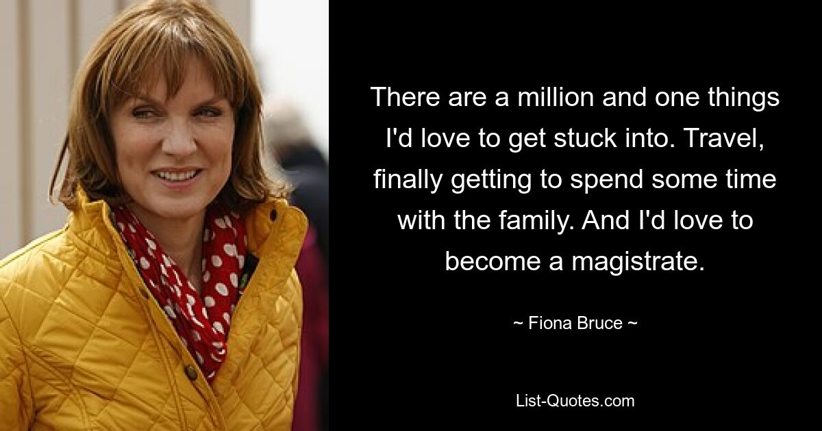 There are a million and one things I'd love to get stuck into. Travel, finally getting to spend some time with the family. And I'd love to become a magistrate. — © Fiona Bruce