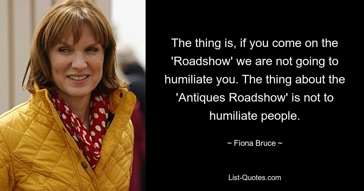 The thing is, if you come on the 'Roadshow' we are not going to humiliate you. The thing about the 'Antiques Roadshow' is not to humiliate people. — © Fiona Bruce