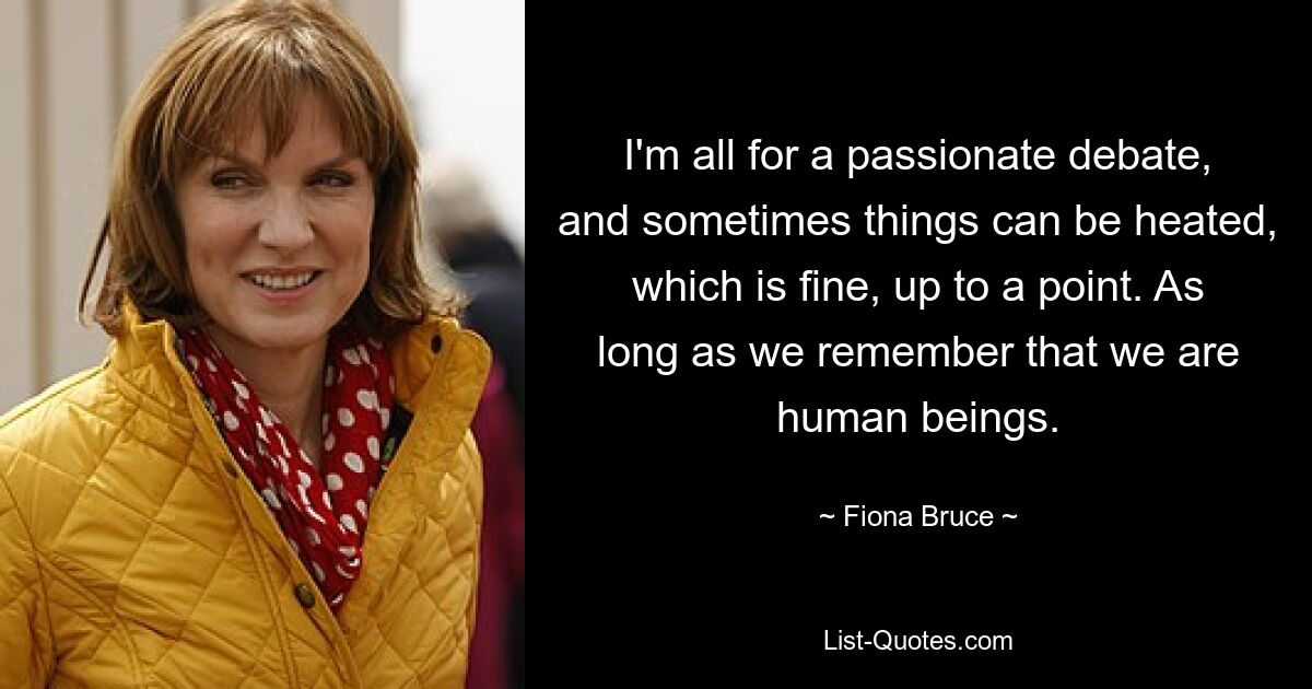 I'm all for a passionate debate, and sometimes things can be heated, which is fine, up to a point. As long as we remember that we are human beings. — © Fiona Bruce