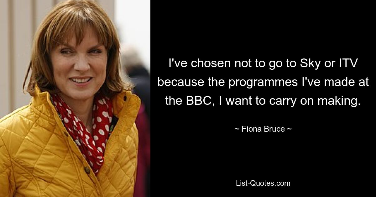 I've chosen not to go to Sky or ITV because the programmes I've made at the BBC, I want to carry on making. — © Fiona Bruce