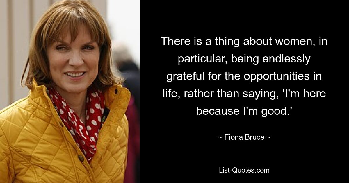 There is a thing about women, in particular, being endlessly grateful for the opportunities in life, rather than saying, 'I'm here because I'm good.' — © Fiona Bruce