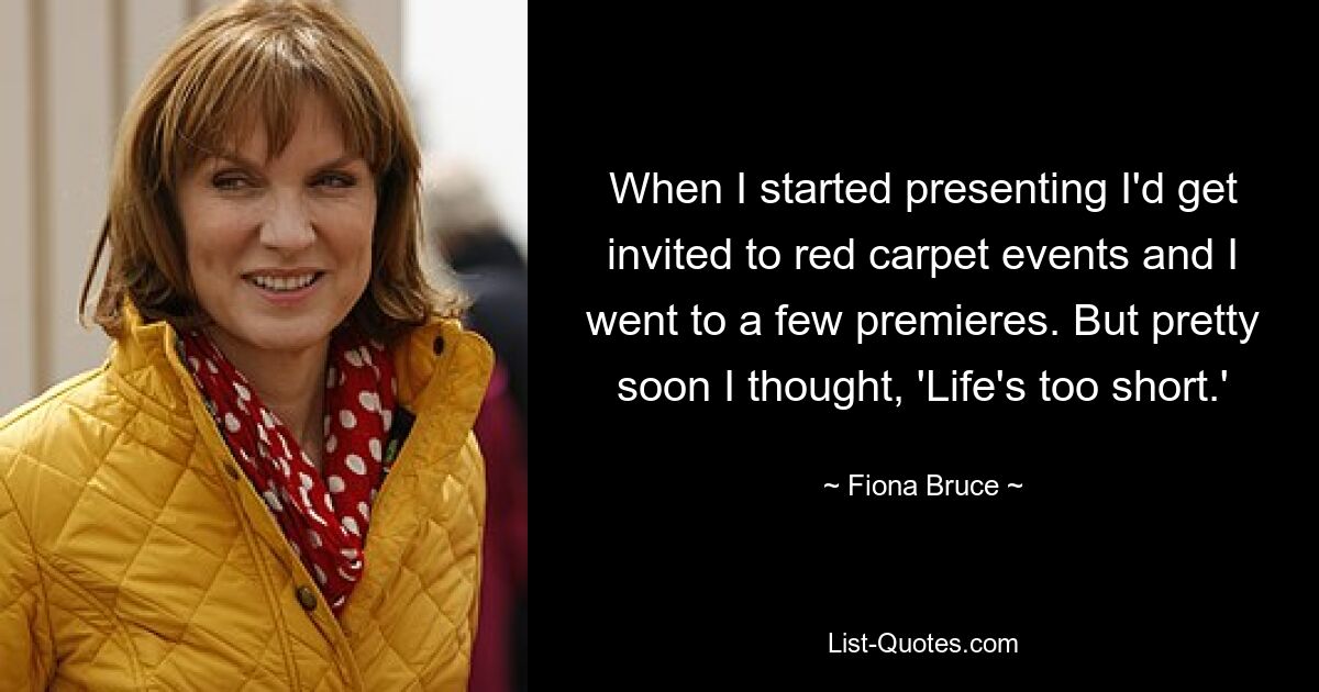 When I started presenting I'd get invited to red carpet events and I went to a few premieres. But pretty soon I thought, 'Life's too short.' — © Fiona Bruce