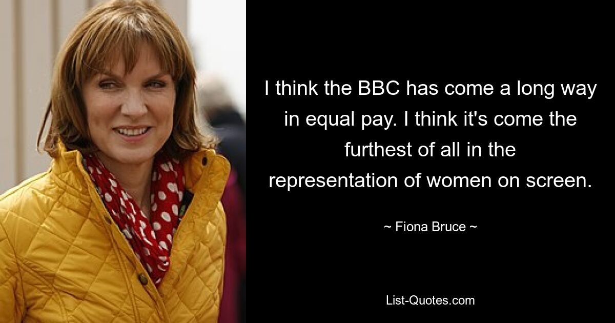 I think the BBC has come a long way in equal pay. I think it's come the furthest of all in the representation of women on screen. — © Fiona Bruce