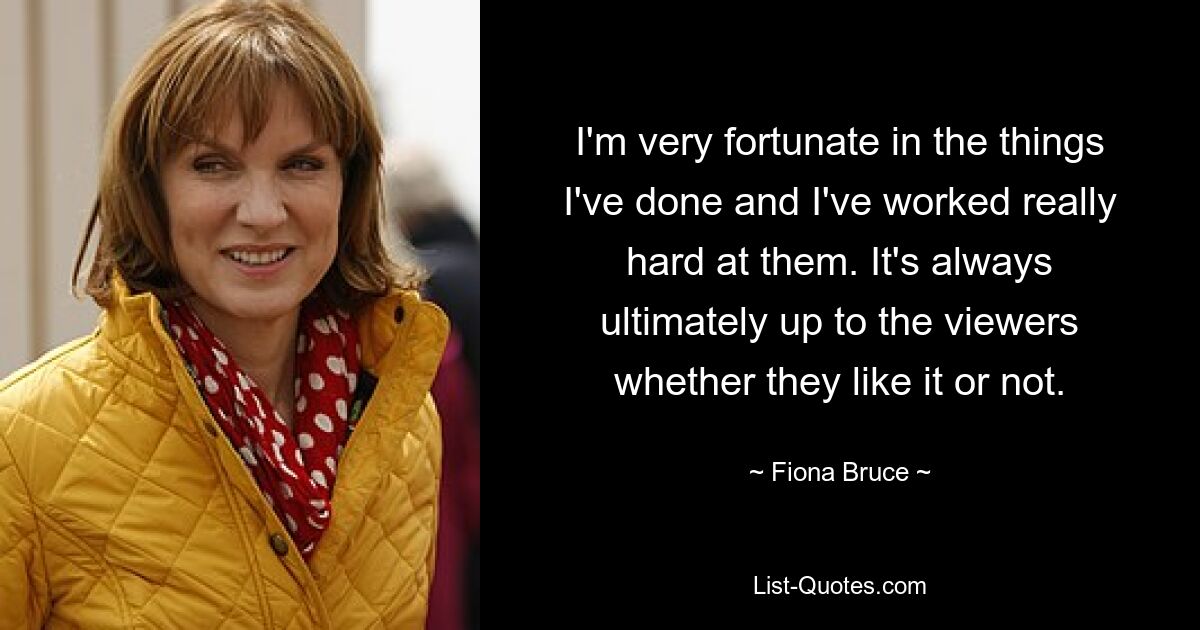 I'm very fortunate in the things I've done and I've worked really hard at them. It's always ultimately up to the viewers whether they like it or not. — © Fiona Bruce