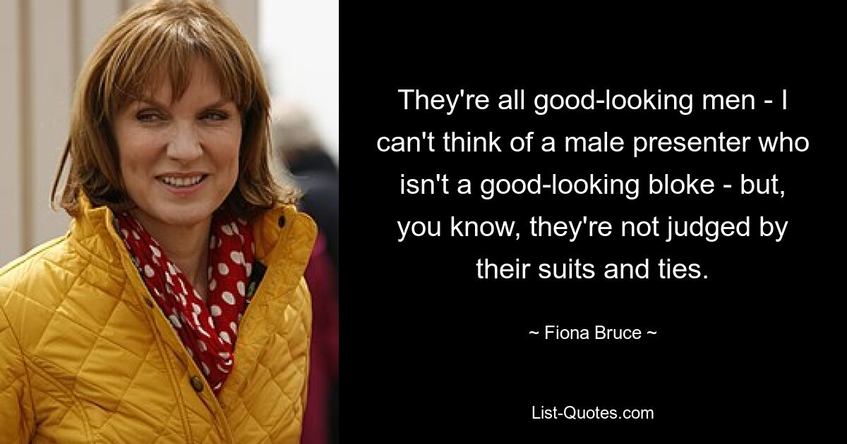 They're all good-looking men - I can't think of a male presenter who isn't a good-looking bloke - but, you know, they're not judged by their suits and ties. — © Fiona Bruce