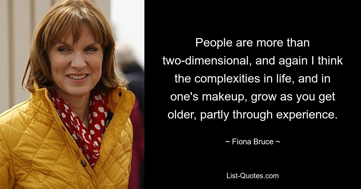 People are more than two-dimensional, and again I think the complexities in life, and in one's makeup, grow as you get older, partly through experience. — © Fiona Bruce