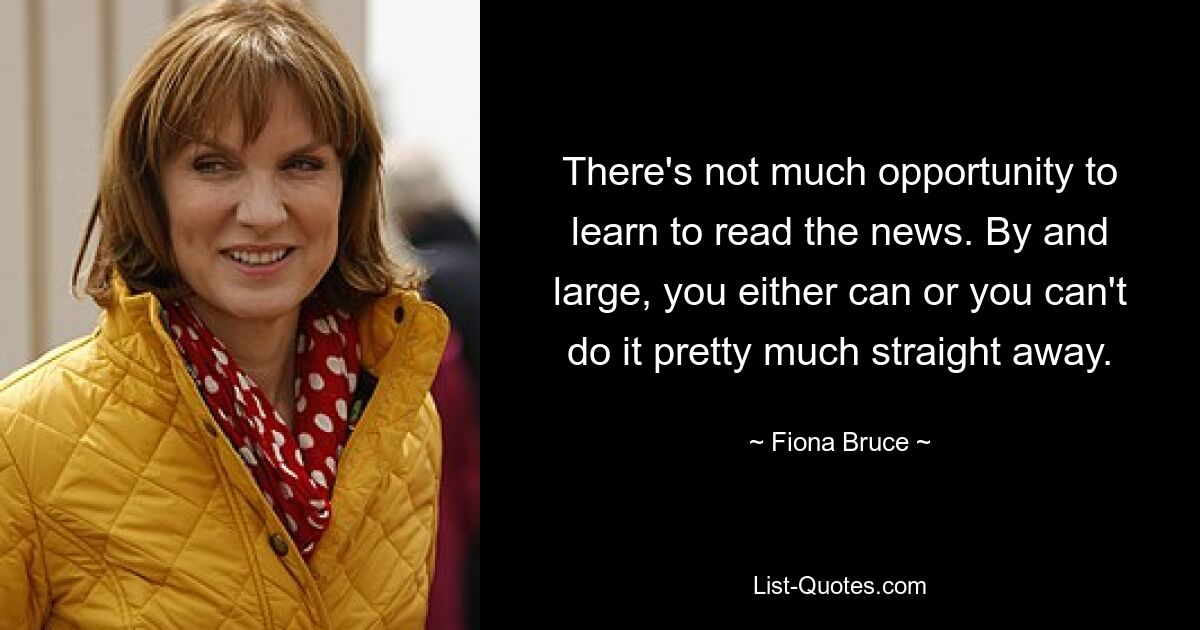 There's not much opportunity to learn to read the news. By and large, you either can or you can't do it pretty much straight away. — © Fiona Bruce