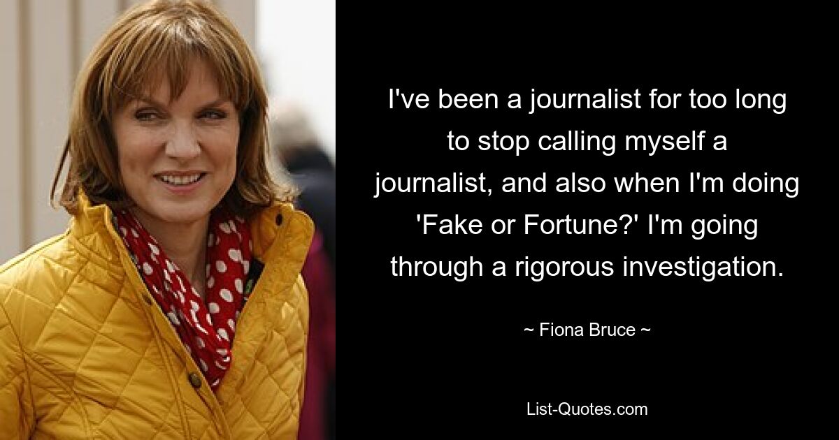 I've been a journalist for too long to stop calling myself a journalist, and also when I'm doing 'Fake or Fortune?' I'm going through a rigorous investigation. — © Fiona Bruce