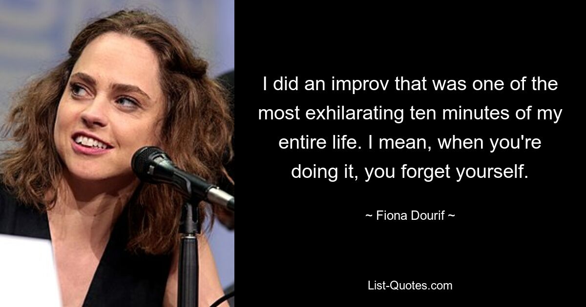 I did an improv that was one of the most exhilarating ten minutes of my entire life. I mean, when you're doing it, you forget yourself. — © Fiona Dourif