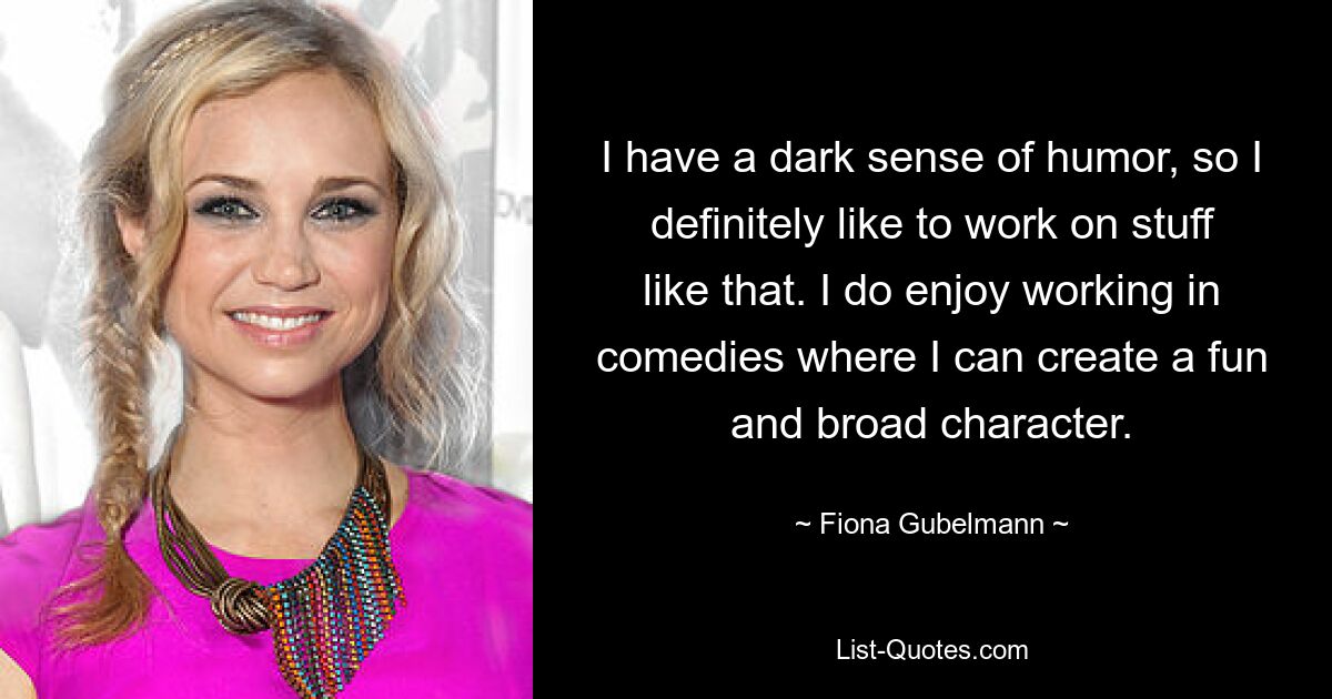 I have a dark sense of humor, so I definitely like to work on stuff like that. I do enjoy working in comedies where I can create a fun and broad character. — © Fiona Gubelmann