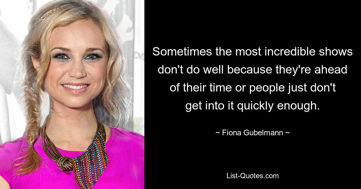 Sometimes the most incredible shows don't do well because they're ahead of their time or people just don't get into it quickly enough. — © Fiona Gubelmann