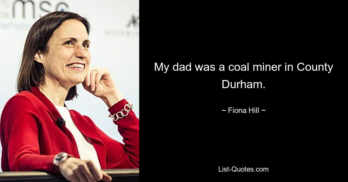 My dad was a coal miner in County Durham. — © Fiona Hill