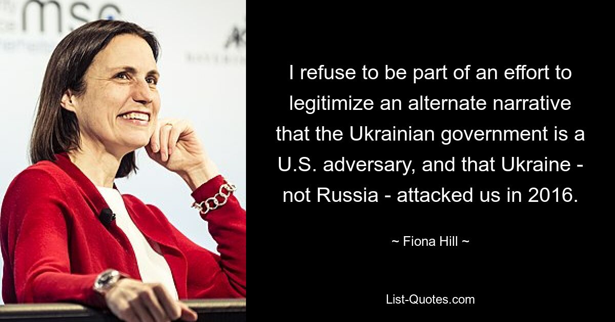 I refuse to be part of an effort to legitimize an alternate narrative that the Ukrainian government is a U.S. adversary, and that Ukraine - not Russia - attacked us in 2016. — © Fiona Hill