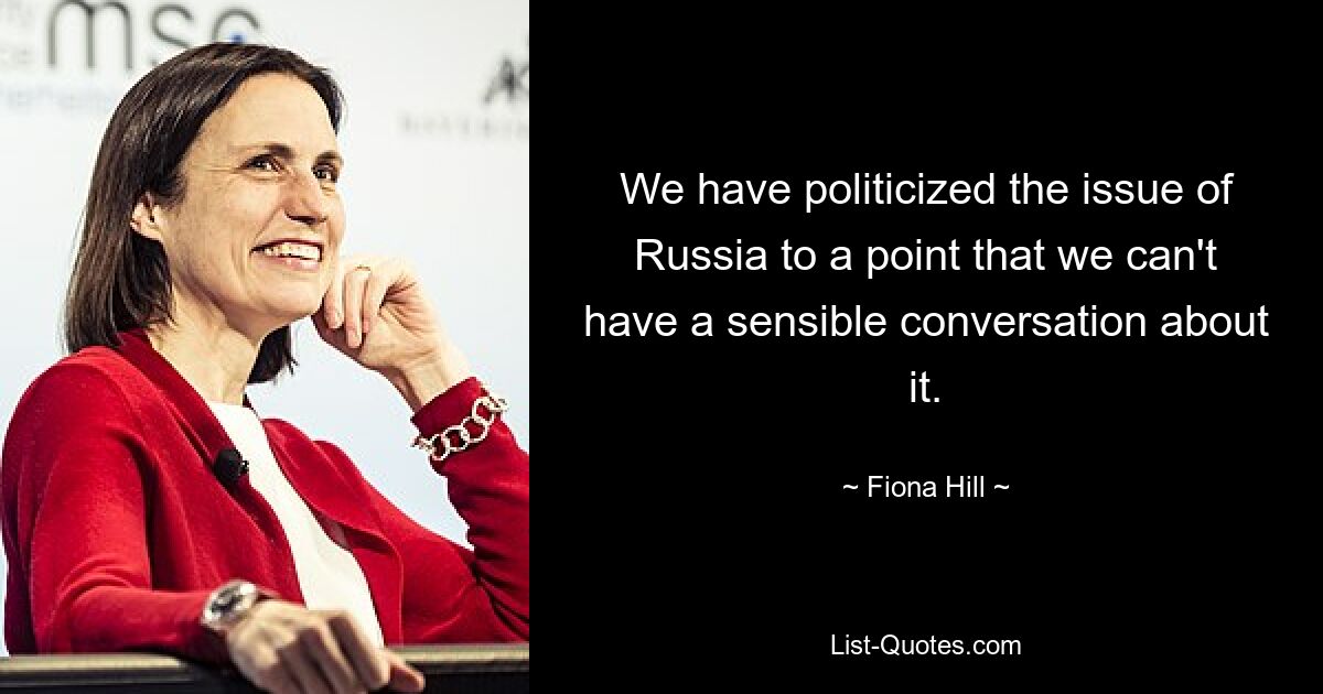 We have politicized the issue of Russia to a point that we can't have a sensible conversation about it. — © Fiona Hill