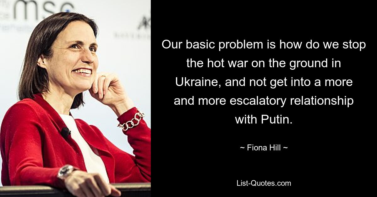 Our basic problem is how do we stop the hot war on the ground in Ukraine, and not get into a more and more escalatory relationship with Putin. — © Fiona Hill