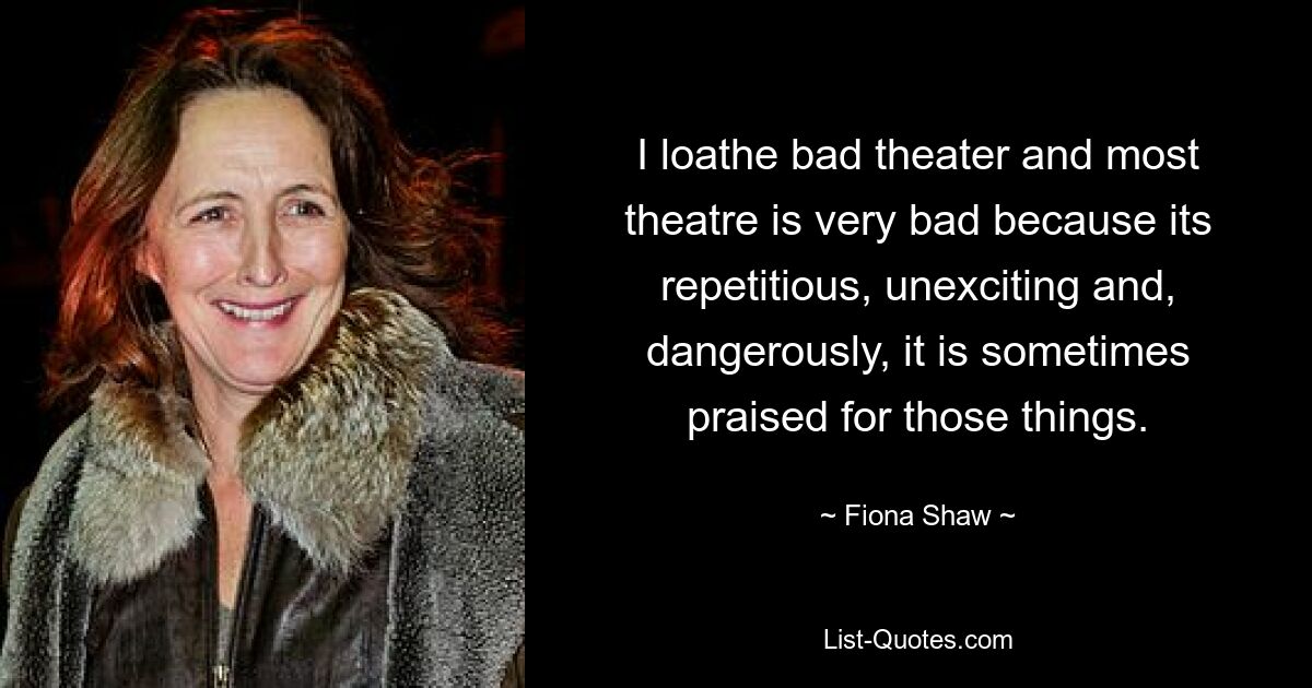 I loathe bad theater and most theatre is very bad because its repetitious, unexciting and, dangerously, it is sometimes praised for those things. — © Fiona Shaw