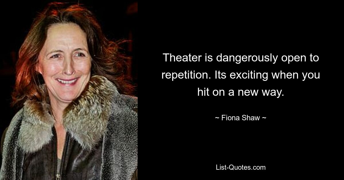 Theater is dangerously open to repetition. Its exciting when you hit on a new way. — © Fiona Shaw