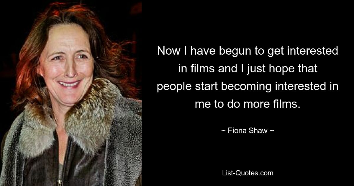 Now I have begun to get interested in films and I just hope that people start becoming interested in me to do more films. — © Fiona Shaw