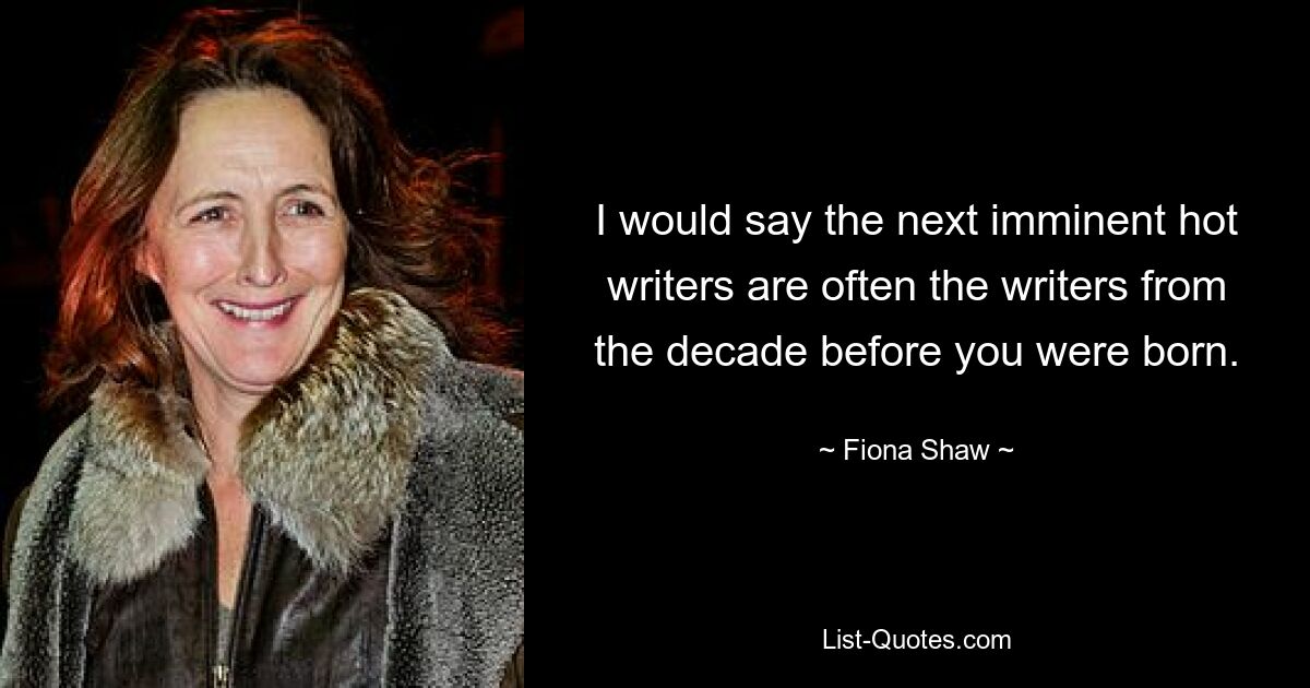 I would say the next imminent hot writers are often the writers from the decade before you were born. — © Fiona Shaw