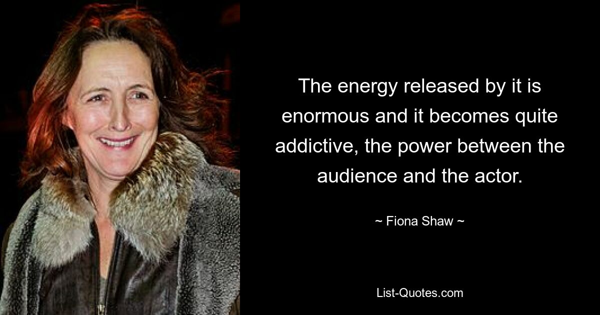 The energy released by it is enormous and it becomes quite addictive, the power between the audience and the actor. — © Fiona Shaw