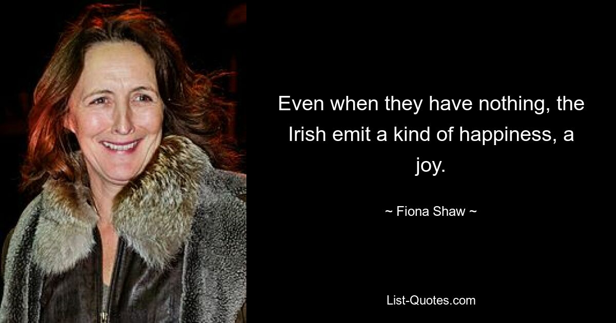 Even when they have nothing, the Irish emit a kind of happiness, a joy. — © Fiona Shaw