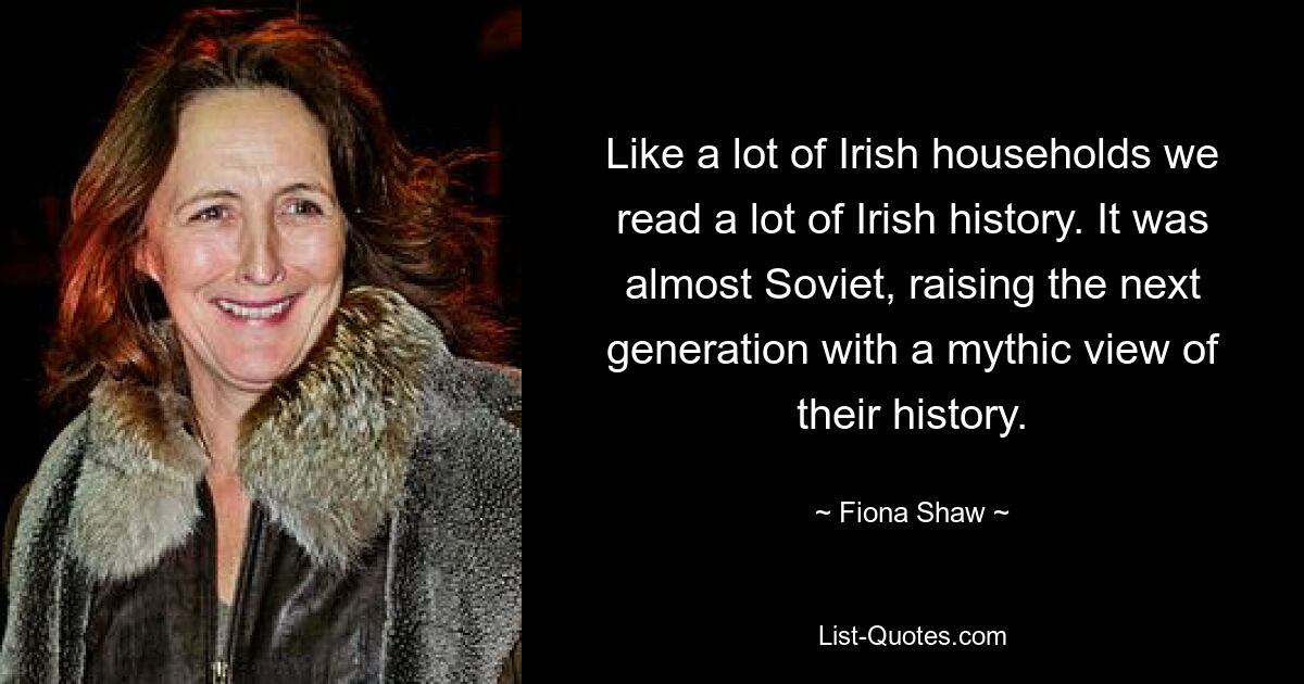 Like a lot of Irish households we read a lot of Irish history. It was almost Soviet, raising the next generation with a mythic view of their history. — © Fiona Shaw