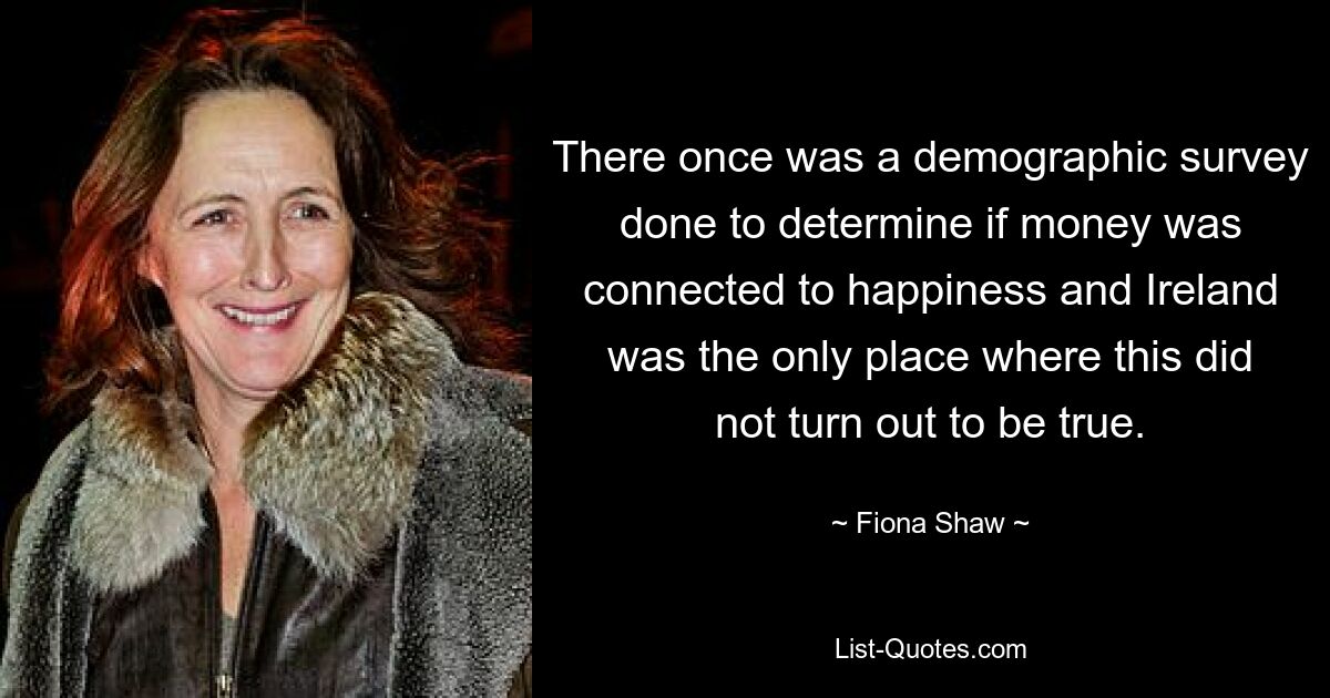 There once was a demographic survey done to determine if money was connected to happiness and Ireland was the only place where this did not turn out to be true. — © Fiona Shaw