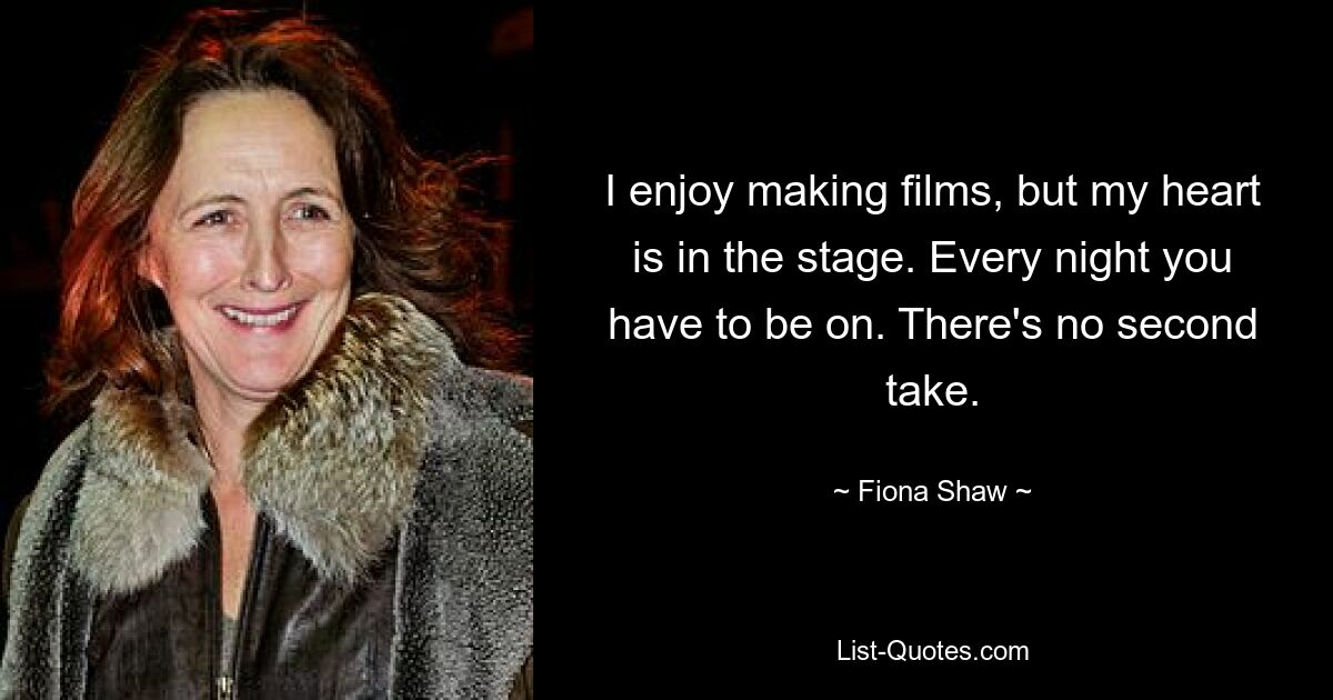 I enjoy making films, but my heart is in the stage. Every night you have to be on. There's no second take. — © Fiona Shaw