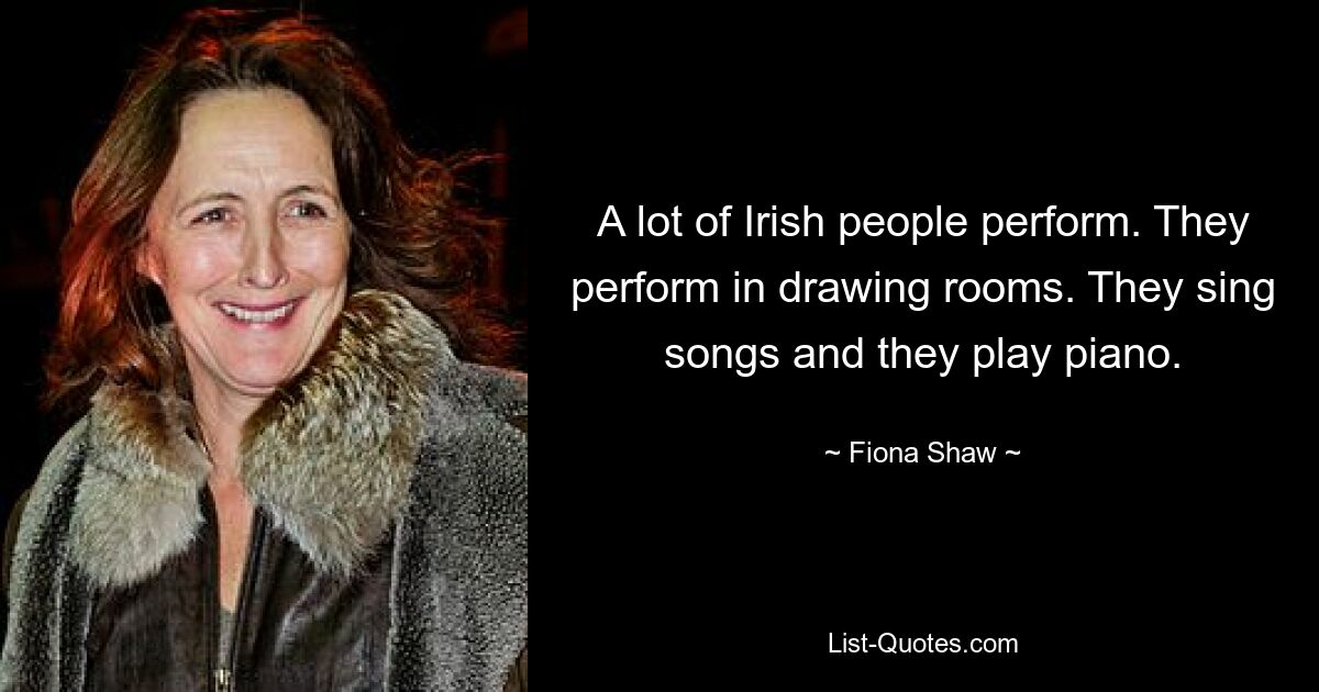 A lot of Irish people perform. They perform in drawing rooms. They sing songs and they play piano. — © Fiona Shaw