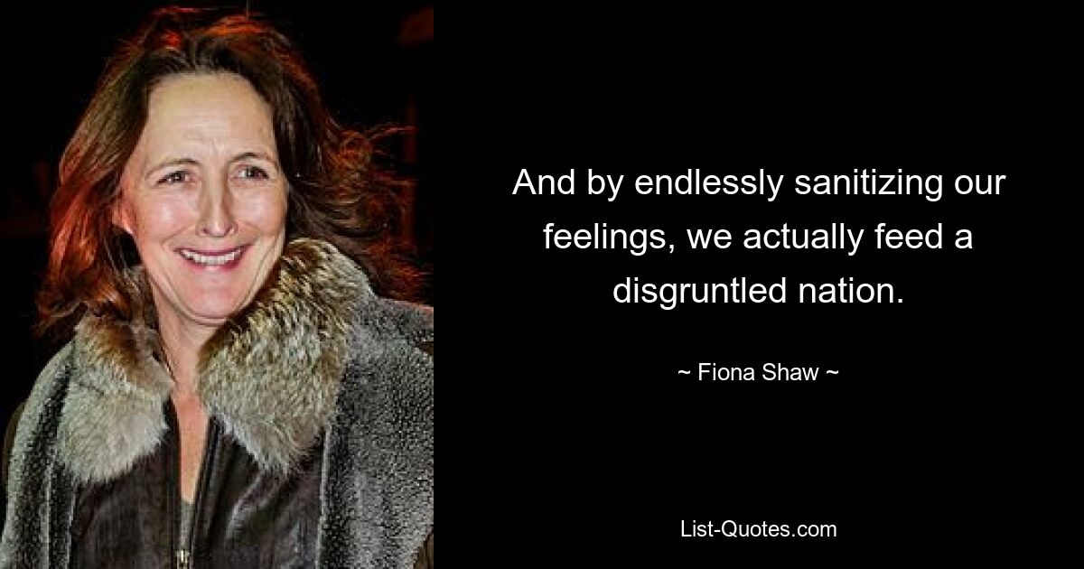 And by endlessly sanitizing our feelings, we actually feed a disgruntled nation. — © Fiona Shaw