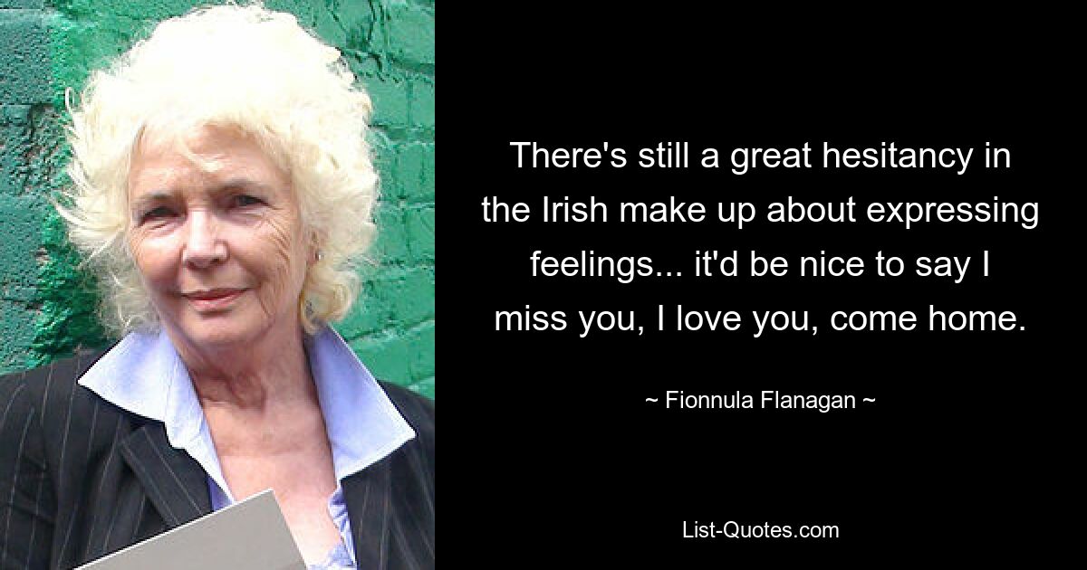 There's still a great hesitancy in the Irish make up about expressing feelings... it'd be nice to say I miss you, I love you, come home. — © Fionnula Flanagan