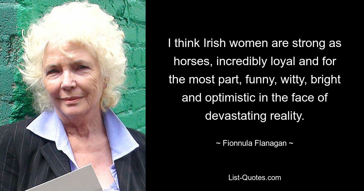 I think Irish women are strong as horses, incredibly loyal and for the most part, funny, witty, bright and optimistic in the face of devastating reality. — © Fionnula Flanagan