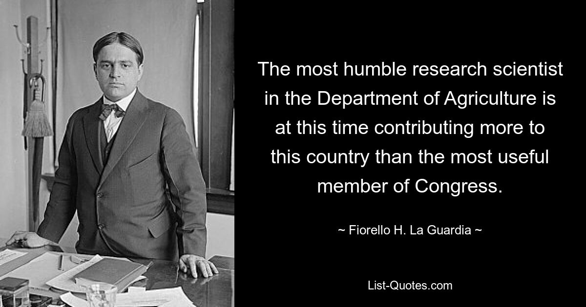 The most humble research scientist in the Department of Agriculture is at this time contributing more to this country than the most useful member of Congress. — © Fiorello H. La Guardia