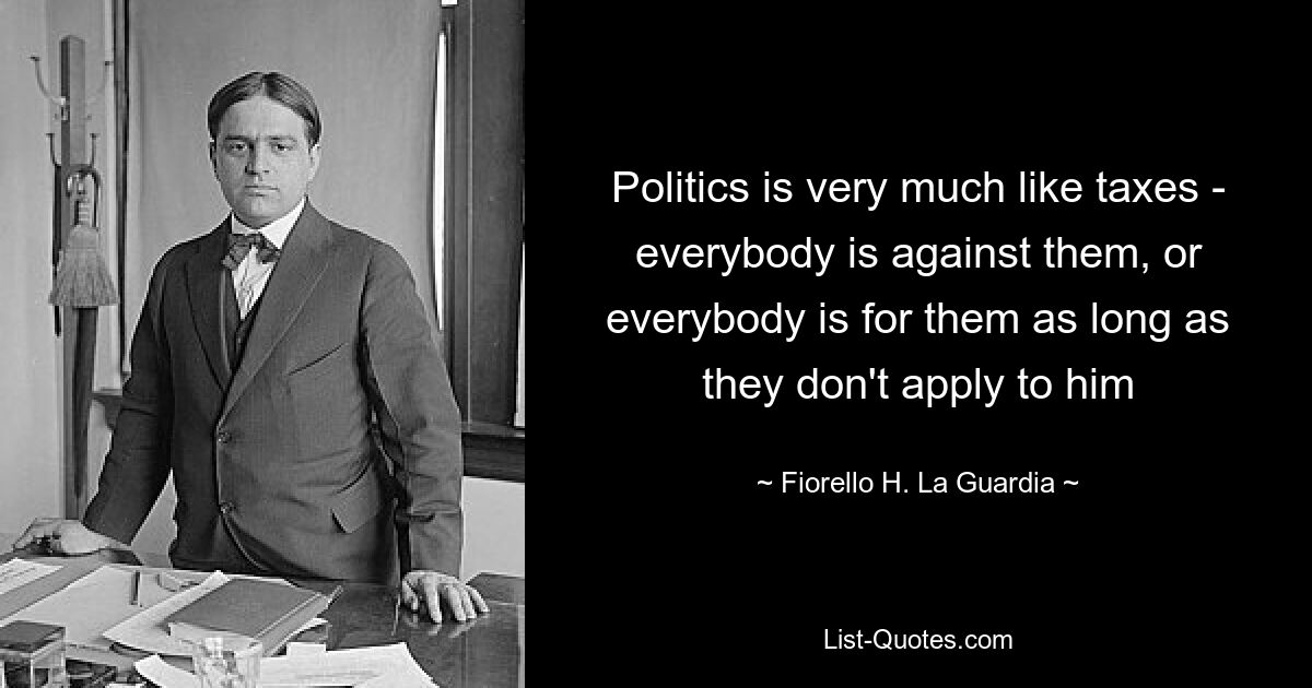 Politics is very much like taxes - everybody is against them, or everybody is for them as long as they don't apply to him — © Fiorello H. La Guardia