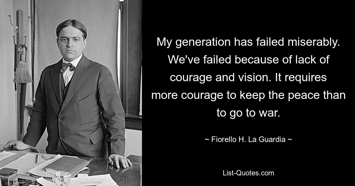 My generation has failed miserably. We've failed because of lack of courage and vision. It requires more courage to keep the peace than to go to war. — © Fiorello H. La Guardia