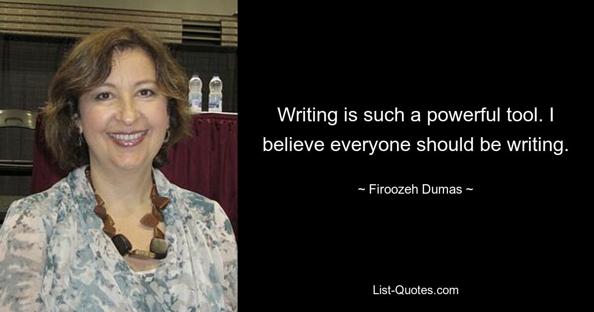 Writing is such a powerful tool. I believe everyone should be writing. — © Firoozeh Dumas