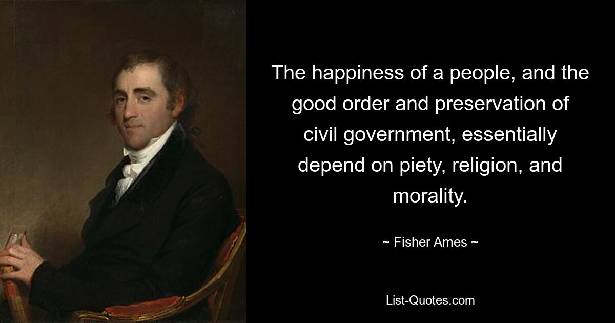 The happiness of a people, and the good order and preservation of civil government, essentially depend on piety, religion, and morality. — © Fisher Ames