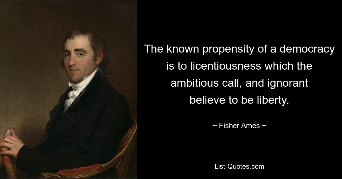 The known propensity of a democracy is to licentiousness which the ambitious call, and ignorant believe to be liberty. — © Fisher Ames