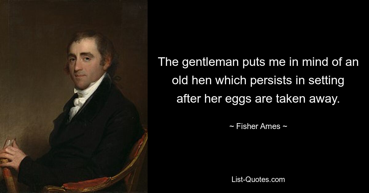 The gentleman puts me in mind of an old hen which persists in setting after her eggs are taken away. — © Fisher Ames