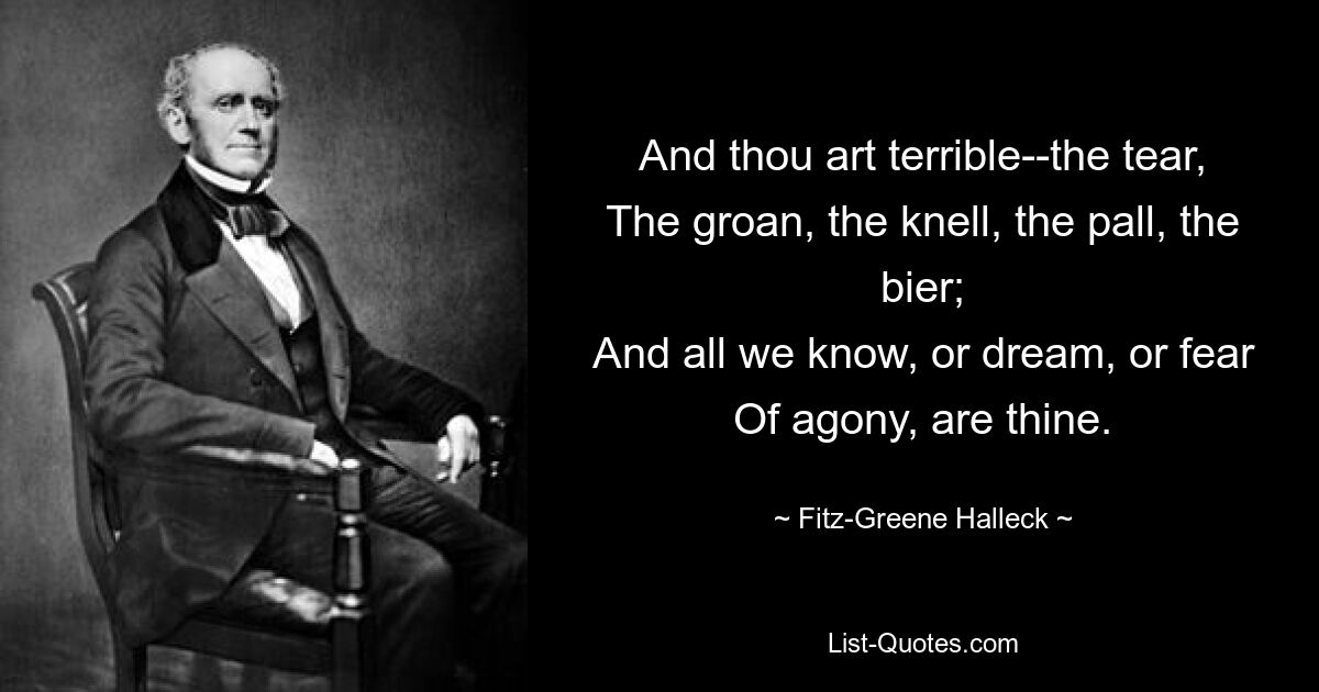 And thou art terrible--the tear,
The groan, the knell, the pall, the bier;
And all we know, or dream, or fear
Of agony, are thine. — © Fitz-Greene Halleck