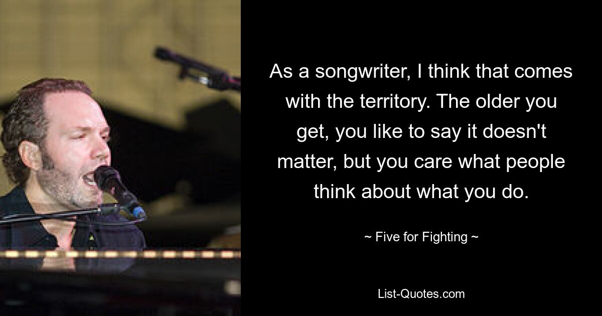 As a songwriter, I think that comes with the territory. The older you get, you like to say it doesn't matter, but you care what people think about what you do. — © Five for Fighting