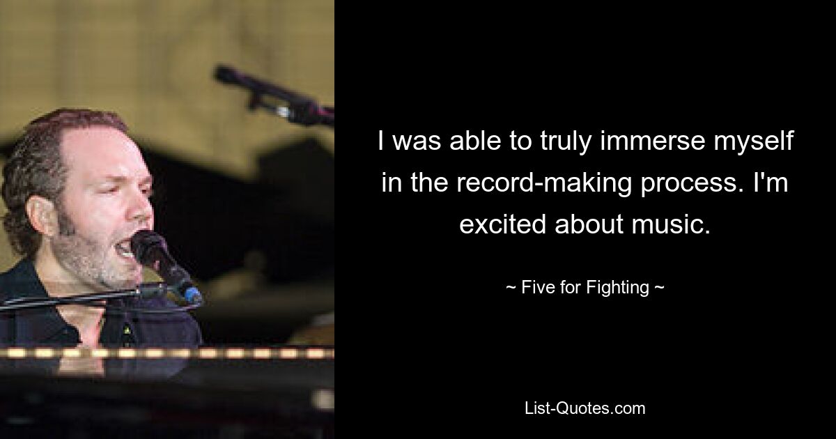 I was able to truly immerse myself in the record-making process. I'm excited about music. — © Five for Fighting