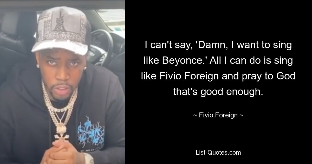 I can't say, 'Damn, I want to sing like Beyonce.' All I can do is sing like Fivio Foreign and pray to God that's good enough. — © Fivio Foreign